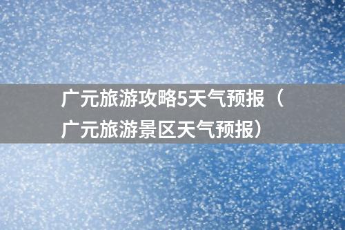 广元旅游攻略5天气预报（广元旅游景区天气预报）