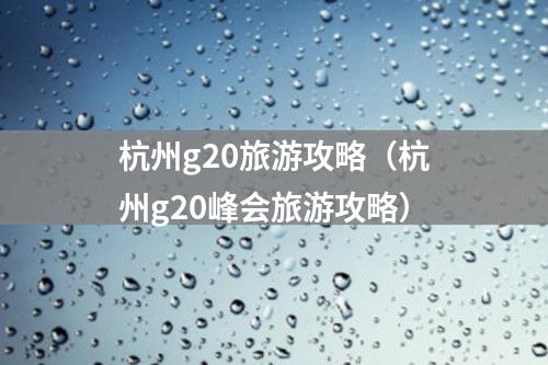 杭州g20旅游攻略（杭州g20峰会旅游攻略）