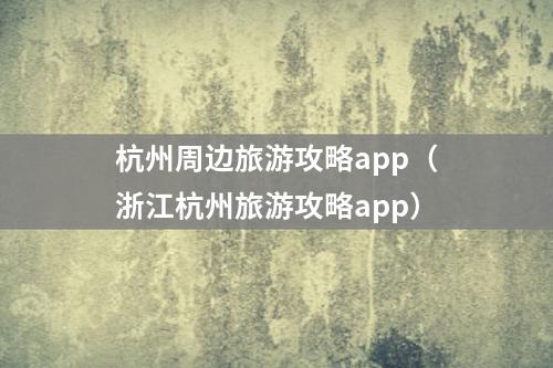杭州周边旅游攻略app（浙江杭州旅游攻略app）
