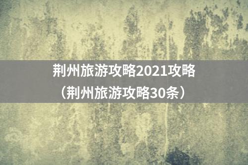 荆州旅游攻略2021攻略（荆州旅游攻略30条）