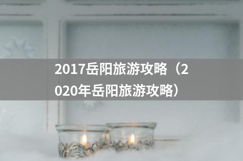 2017岳阳旅游攻略（2020年岳阳旅游攻略）
