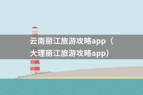 云南丽江旅游攻略app（大理丽江旅游攻略app）