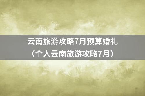 云南旅游攻略7月预算婚礼（个人云南旅游攻略7月）