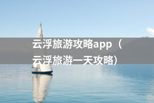 云浮旅游攻略app（云浮旅游一天攻略）