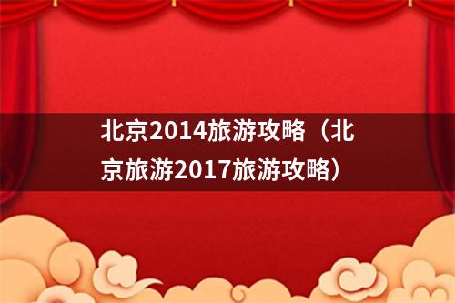 北京2014旅游攻略（北京旅游2017旅游攻略）