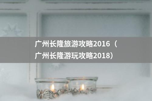 广州长隆旅游攻略2016（广州长隆游玩攻略2018）