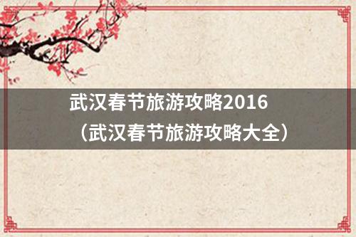 武汉春节旅游攻略2016（武汉春节旅游攻略大全）