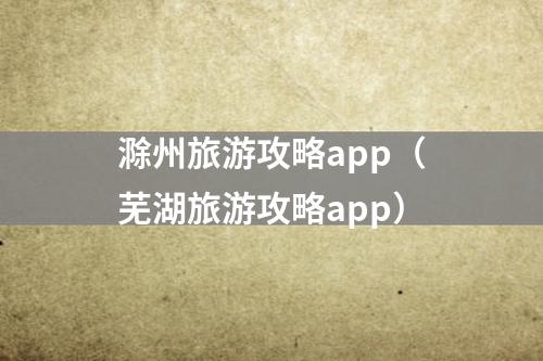 滁州旅游攻略app（芜湖旅游攻略app）