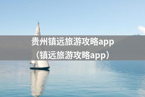 贵州镇远旅游攻略app（镇远旅游攻略app）