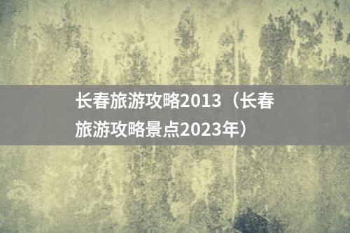 长春旅游攻略2013（长春旅游攻略景点2023年）