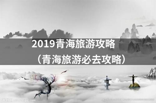 2019青海旅游攻略（青海旅游必去攻略）