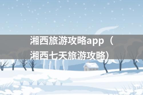 湘西旅游攻略app（湘西七天旅游攻略）